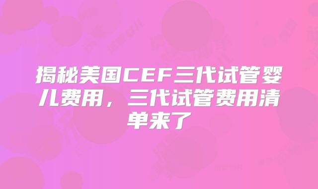 揭秘美国CEF三代试管婴儿费用，三代试管费用清单来了