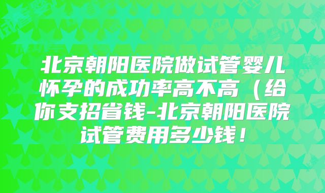 北京朝阳医院做试管婴儿怀孕的成功率高不高（给你支招省钱-北京朝阳医院试管费用多少钱！