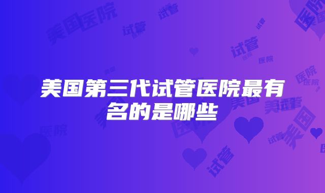 美国第三代试管医院最有名的是哪些