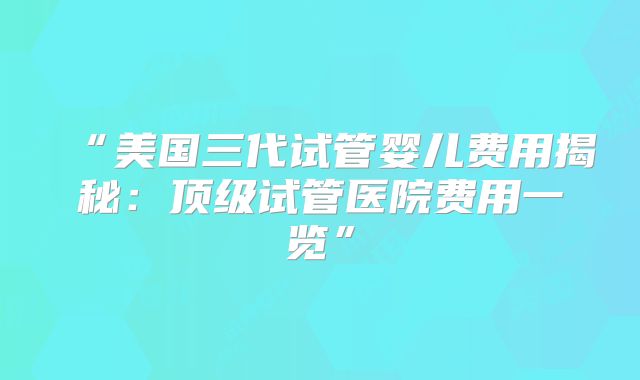“美国三代试管婴儿费用揭秘：顶级试管医院费用一览”