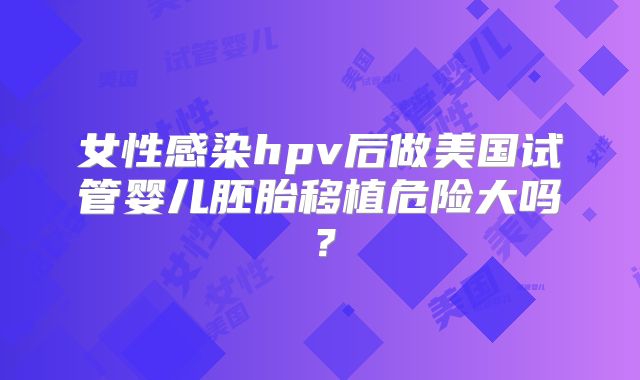 女性感染hpv后做美国试管婴儿胚胎移植危险大吗？