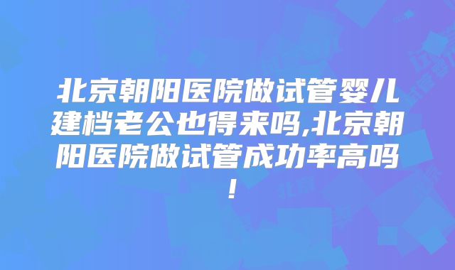 北京朝阳医院做试管婴儿建档老公也得来吗,北京朝阳医院做试管成功率高吗！