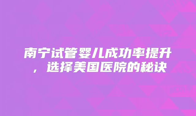 南宁试管婴儿成功率提升，选择美国医院的秘诀