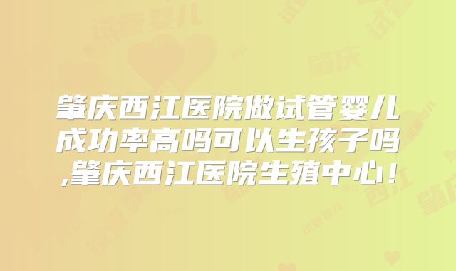 肇庆西江医院做试管婴儿成功率高吗可以生孩子吗,肇庆西江医院生殖中心！