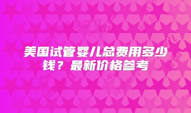 美国试管婴儿总费用多少钱？最新价格参考