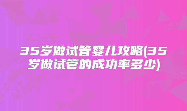 35岁做试管婴儿攻略(35岁做试管的成功率多少)