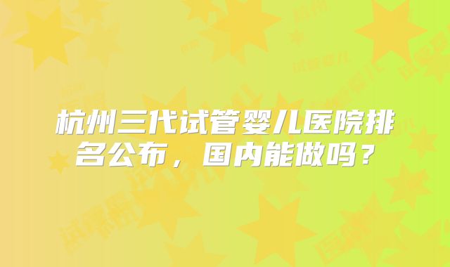 杭州三代试管婴儿医院排名公布，国内能做吗？