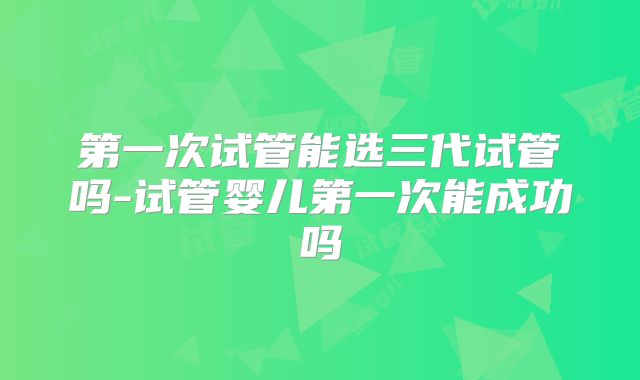 第一次试管能选三代试管吗-试管婴儿第一次能成功吗
