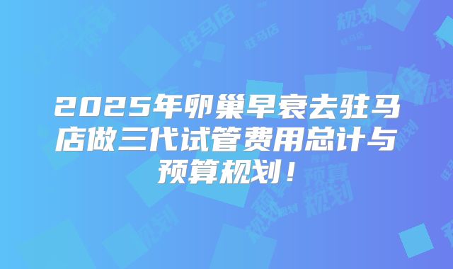 2025年卵巢早衰去驻马店做三代试管费用总计与预算规划！