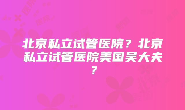 北京私立试管医院？北京私立试管医院美国吴大夫？