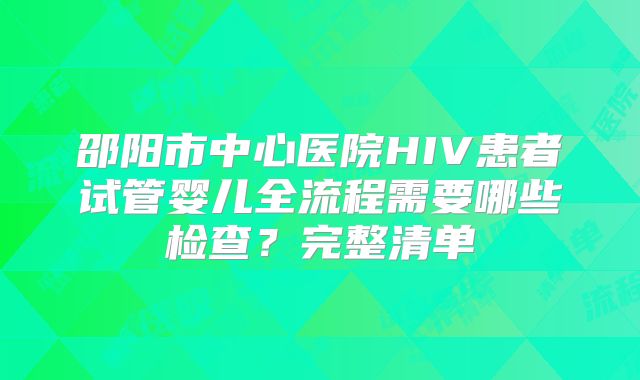 邵阳市中心医院HIV患者试管婴儿全流程需要哪些检查?完整清单