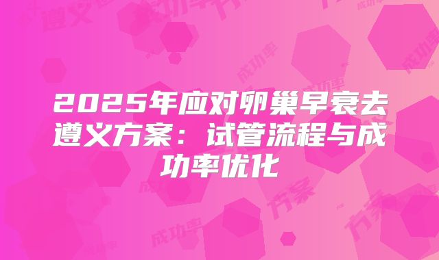 2025年应对卵巢早衰去遵义方案：试管流程与成功率优化