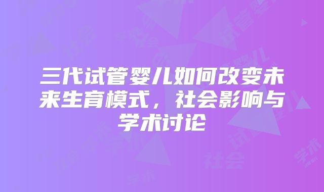 三代试管婴儿如何改变未来生育模式,社会影响与学术讨论