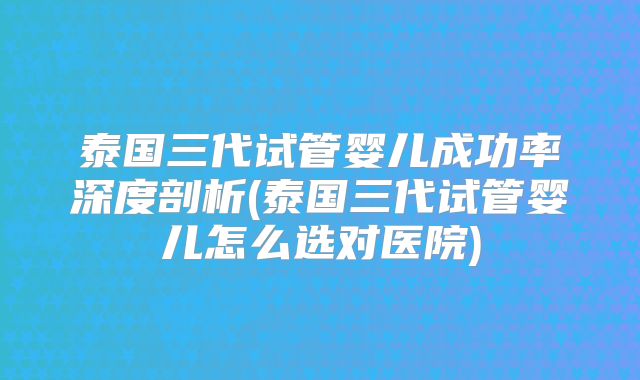 泰国三代试管婴儿成功率深度剖析(泰国三代试管婴儿怎么选对医院)