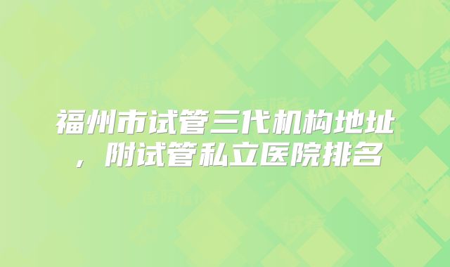 福州市试管三代机构地址，附试管私立医院排名