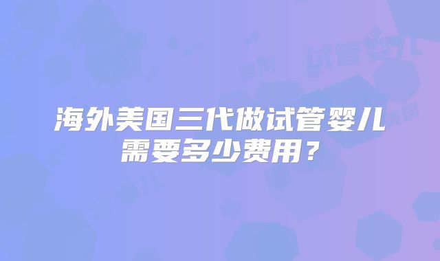 海外美国三代做试管婴儿需要多少费用？