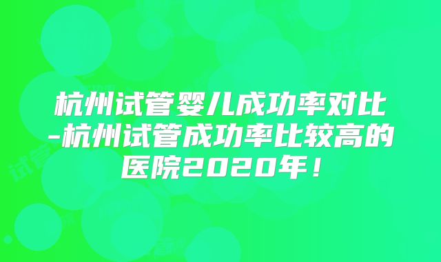 杭州试管婴儿成功率对比-杭州试管成功率比较高的医院2020年!
