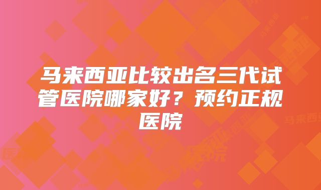 马来西亚比较出名三代试管医院哪家好？预约正规医院