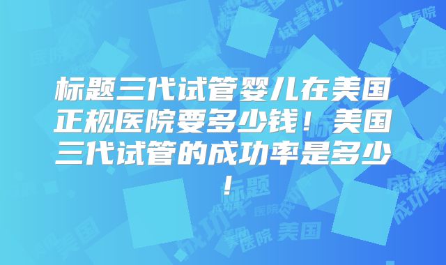 标题三代试管婴儿在美国正规医院要多少钱！美国三代试管的成功率是多少！