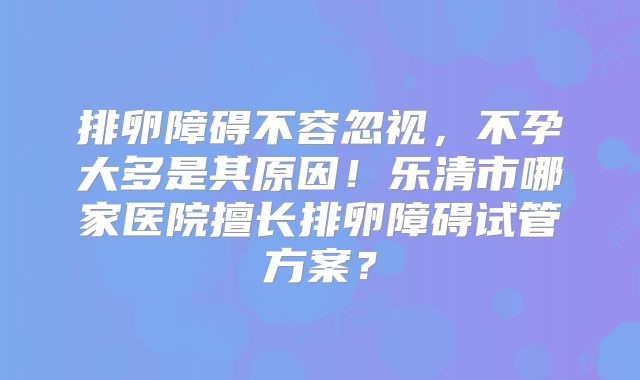 排卵障碍不容忽视，不孕大多是其原因！乐清市哪家医院擅长排卵障碍试管方案？