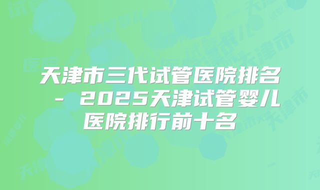 天津市三代试管医院排名 - 2025天津试管婴儿医院排行前十名