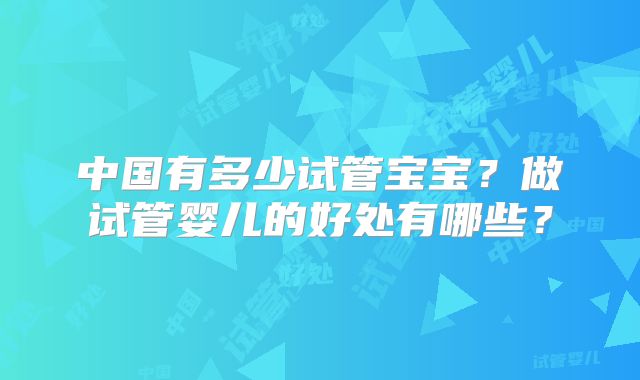 中国有多少试管宝宝？做试管婴儿的好处有哪些？
