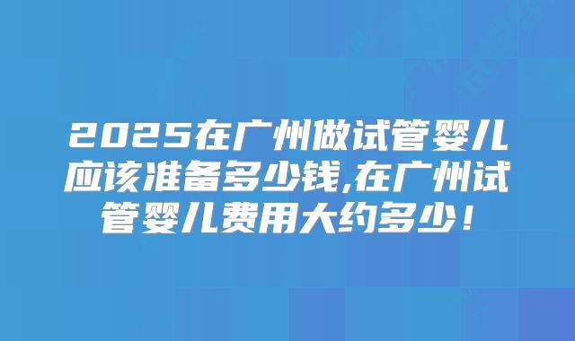 2025在广州做试管婴儿应该准备多少钱,在广州试管婴儿费用大约多少！