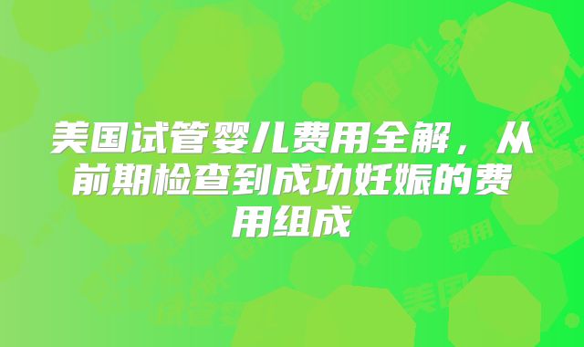 美国试管婴儿费用全解，从前期检查到成功妊娠的费用组成