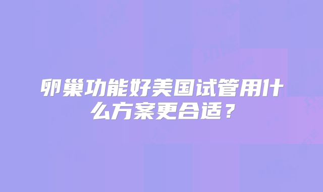 卵巢功能好美国试管用什么方案更合适？