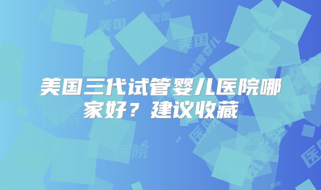 美国三代试管婴儿医院哪家好？建议收藏