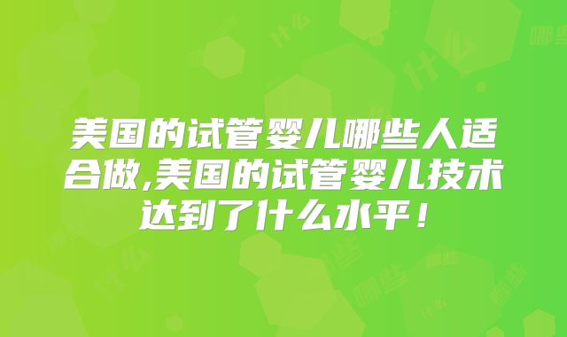 美国的试管婴儿哪些人适合做,美国的试管婴儿技术达到了什么水平！