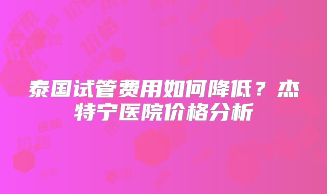 泰国试管费用如何降低？杰特宁医院价格分析