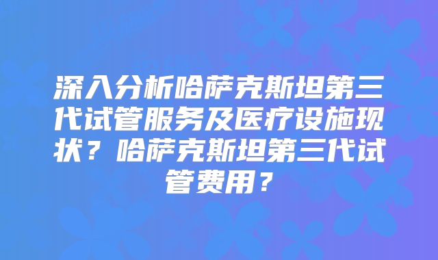 深入分析哈萨克斯坦第三代试管服务及医疗设施现状？哈萨克斯坦第三代试管费用？