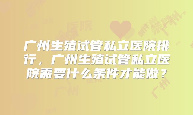 广州生殖试管私立医院排行，广州生殖试管私立医院需要什么条件才能做？