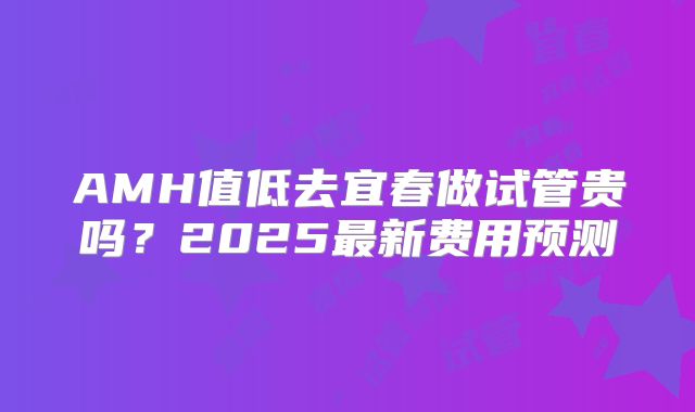 AMH值低去宜春做试管贵吗？2025最新费用预测