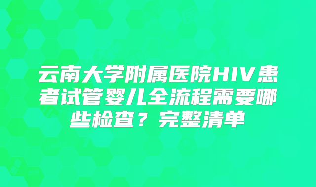 云南大学附属医院HIV患者试管婴儿全流程需要哪些检查？完整清单