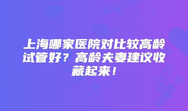 上海哪家医院对比较高龄试管好？高龄夫妻建议收藏起来！