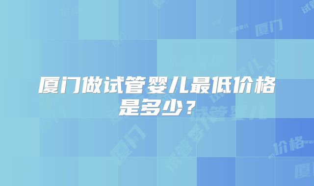 厦门做试管婴儿最低价格是多少？