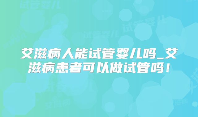艾滋病人能试管婴儿吗_艾滋病患者可以做试管吗!