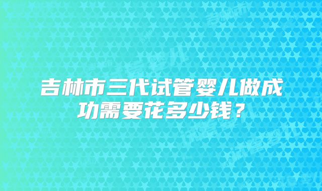 吉林市三代试管婴儿做成功需要花多少钱？