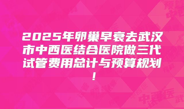 2025年卵巢早衰去武汉市中西医结合医院做三代试管费用总计与预算规划!