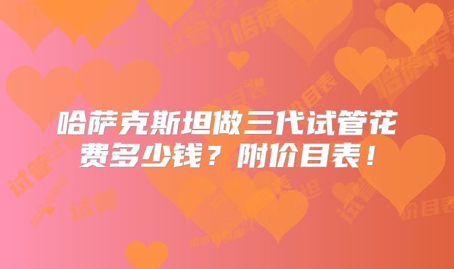哈萨克斯坦做三代试管花费多少钱？附价目表！