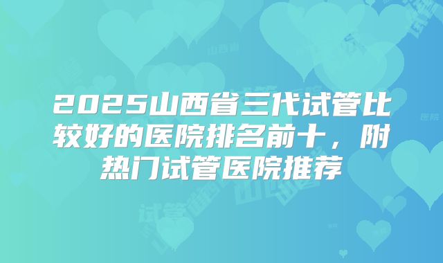 2025山西省三代试管比较好的医院排名前十，附热门试管医院推荐