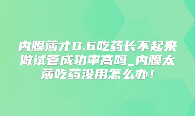内膜薄才0.6吃药长不起来做试管成功率高吗_内膜太薄吃药没用怎么办！