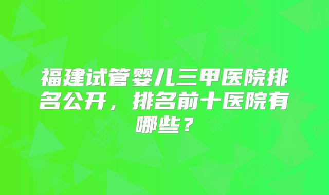 福建试管婴儿三甲医院排名公开，排名前十医院有哪些？