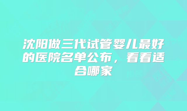 沈阳做三代试管婴儿最好的医院名单公布，看看适合哪家