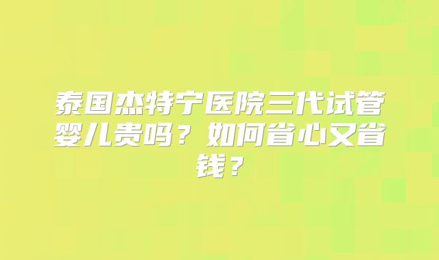 泰国杰特宁医院三代试管婴儿贵吗?如何省心又省钱?