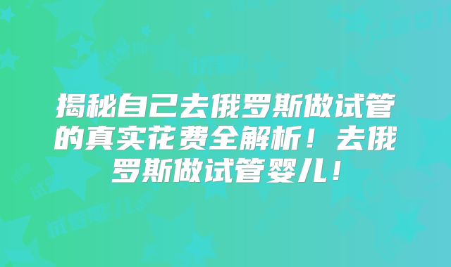 揭秘自己去俄罗斯做试管的真实花费全解析！去俄罗斯做试管婴儿！