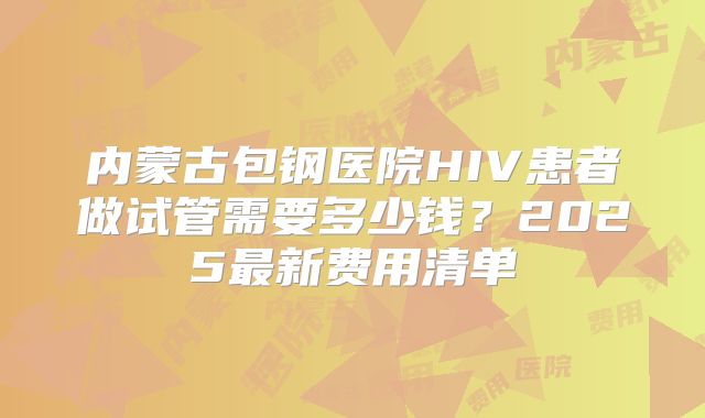 内蒙古包钢医院HIV患者做试管需要多少钱?2025最新费用清单