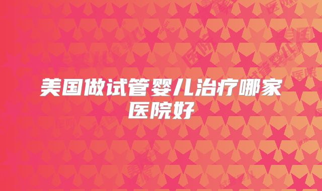 美国做试管婴儿治疗哪家医院好